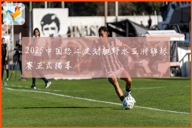 2025中国怒江皮划艇野水亚洲锦标赛正式揭幕