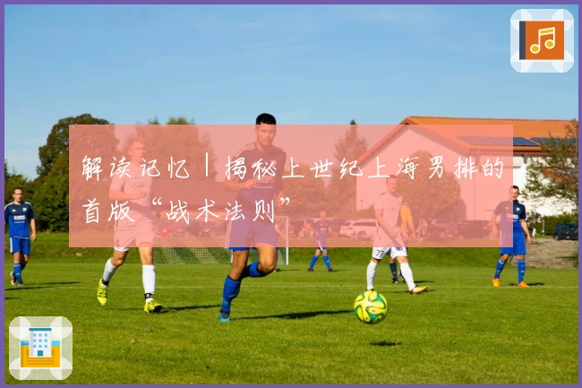 解读记忆｜揭秘上世纪上海男排的首版“战术法则”